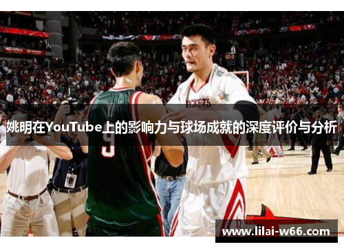 姚明在YouTube上的影响力与球场成就的深度评价与分析